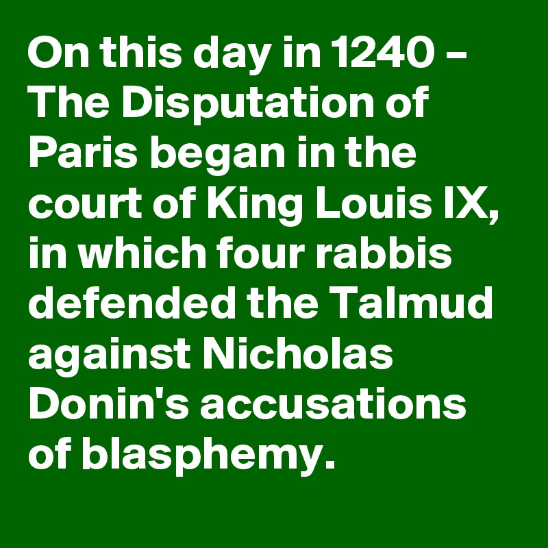 On this day in 1240 – The Disputation of Paris began in the court of King Louis IX, in which four rabbis defended the Talmud against Nicholas Donin's accusations of blasphemy.