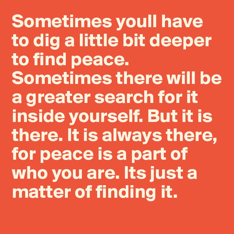 Sometimes youll have to dig a little bit deeper to find peace. Sometimes there will be a greater search for it inside yourself. But it is there. It is always there, for peace is a part of who you are. Its just a matter of finding it. 