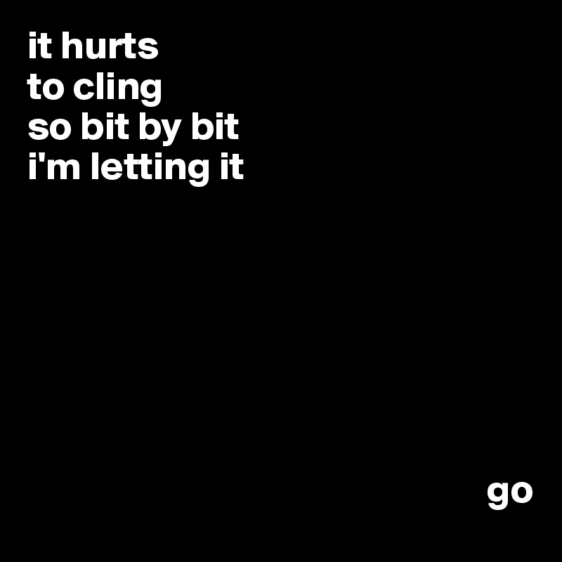 it hurts
to cling
so bit by bit
i'm letting it







                                                         go