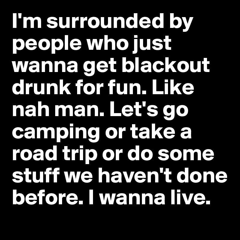 I'm surrounded by people who just wanna get blackout drunk for fun. Like nah man. Let's go camping or take a road trip or do some stuff we haven't done before. I wanna live.