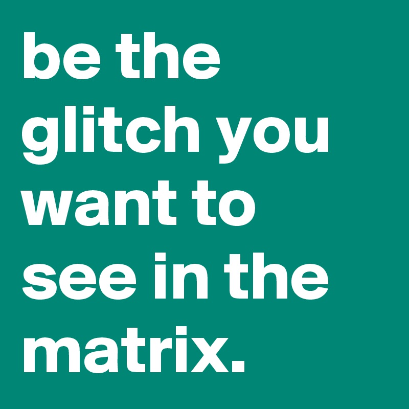 be the glitch you want to see in the matrix.