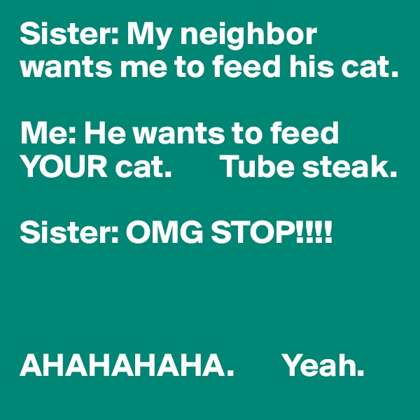 Sister: My neighbor wants me to feed his cat.

Me: He wants to feed YOUR cat.       Tube steak.

Sister: OMG STOP!!!!



AHAHAHAHA.       Yeah.