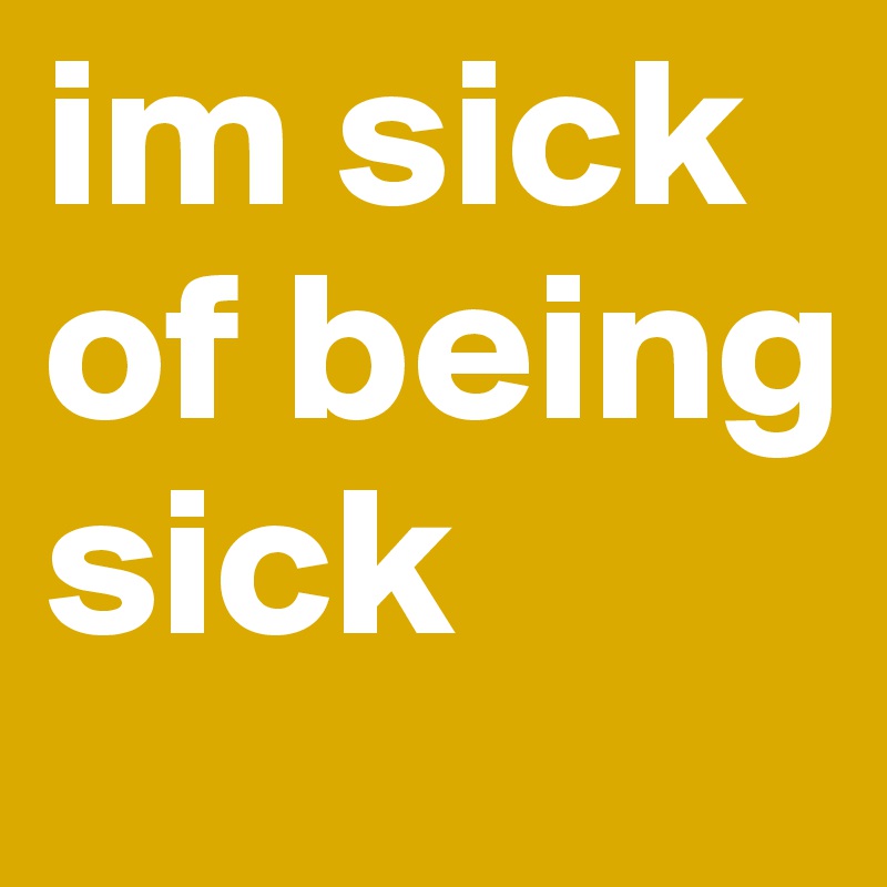 im sick of being sick 