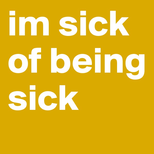 im sick of being sick 