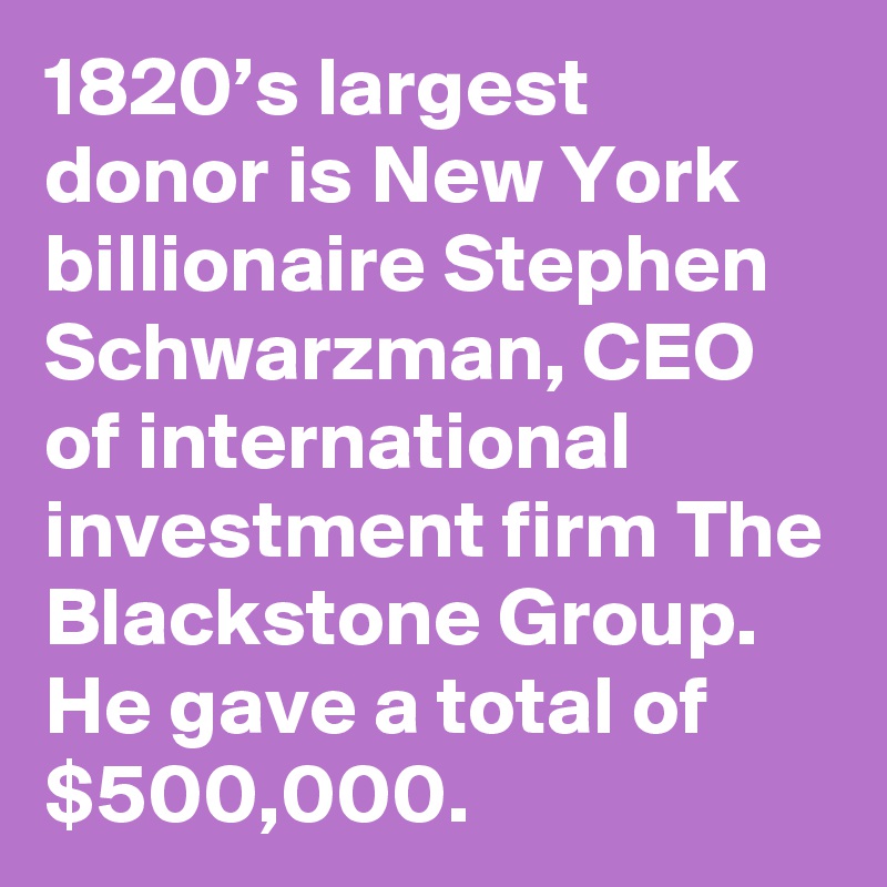 1820’s largest donor is New York billionaire Stephen Schwarzman, CEO of international investment firm The Blackstone Group. He gave a total of $500,000.
