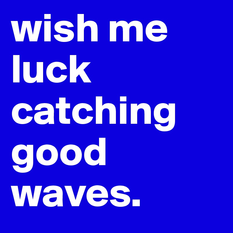 wish me luck catching good waves.