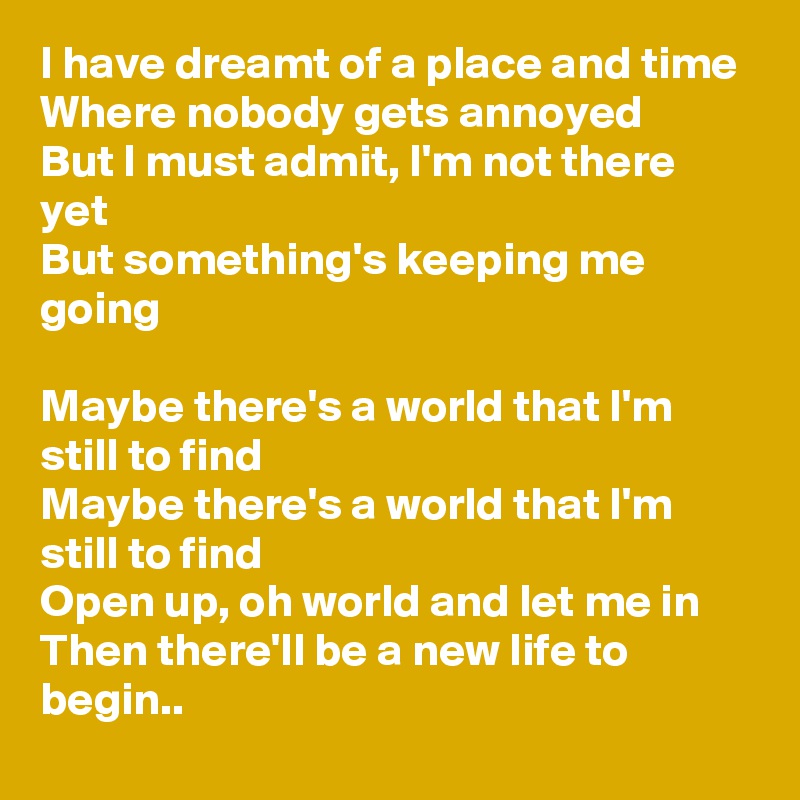 I have dreamt of a place and time
Where nobody gets annoyed
But I must admit, I'm not there yet
But something's keeping me going

Maybe there's a world that I'm still to find
Maybe there's a world that I'm still to find
Open up, oh world and let me in
Then there'll be a new life to begin..