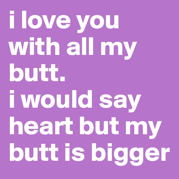 i love you with all my butt. 
i would say heart but my butt is bigger
