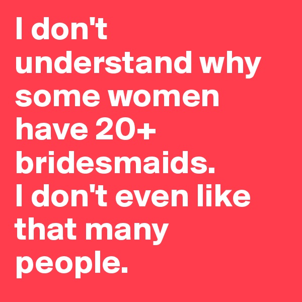 I don't understand why some women have 20+ bridesmaids. 
I don't even like that many people. 