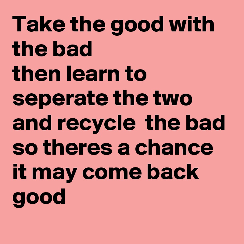 Take the good with the bad 
then learn to seperate the two and recycle  the bad 
so theres a chance it may come back good