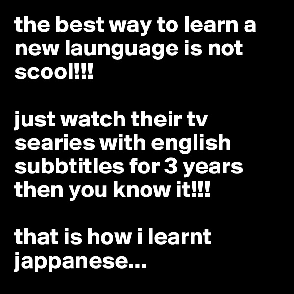 the best way to learn a new launguage is not scool!!!

just watch their tv searies with english subbtitles for 3 years then you know it!!!

that is how i learnt jappanese...