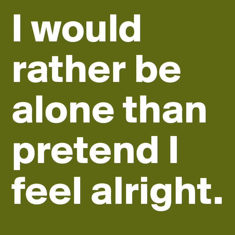 I would rather be alone than pretend I feel alright.