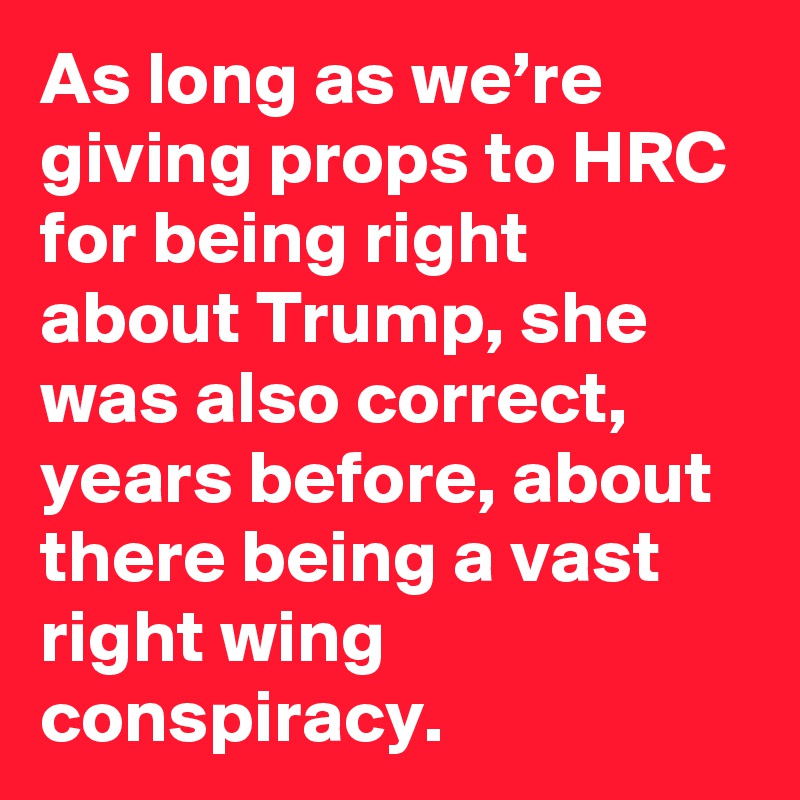 As long as we’re giving props to HRC for being right about Trump, she was also correct, years before, about there being a vast right wing conspiracy. 