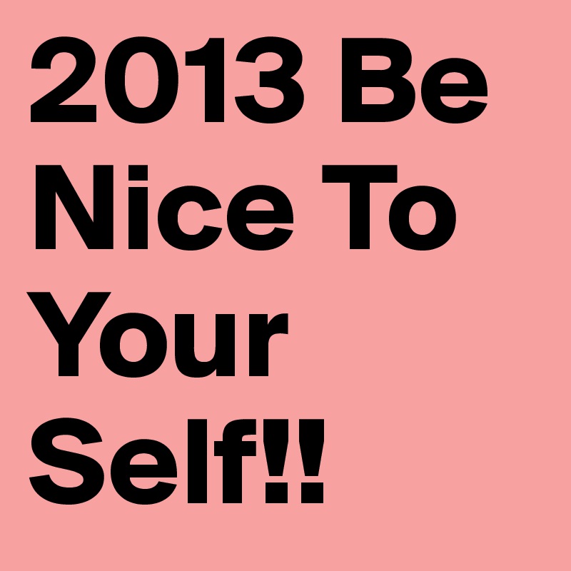 2013 Be Nice To Your Self!!