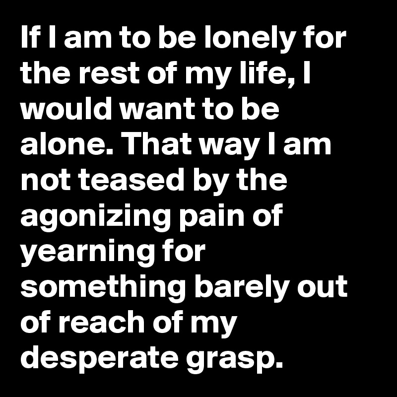 If I am to be lonely for the rest of my life, I would want to be alone. That way I am not teased by the agonizing pain of yearning for something barely out of reach of my desperate grasp.