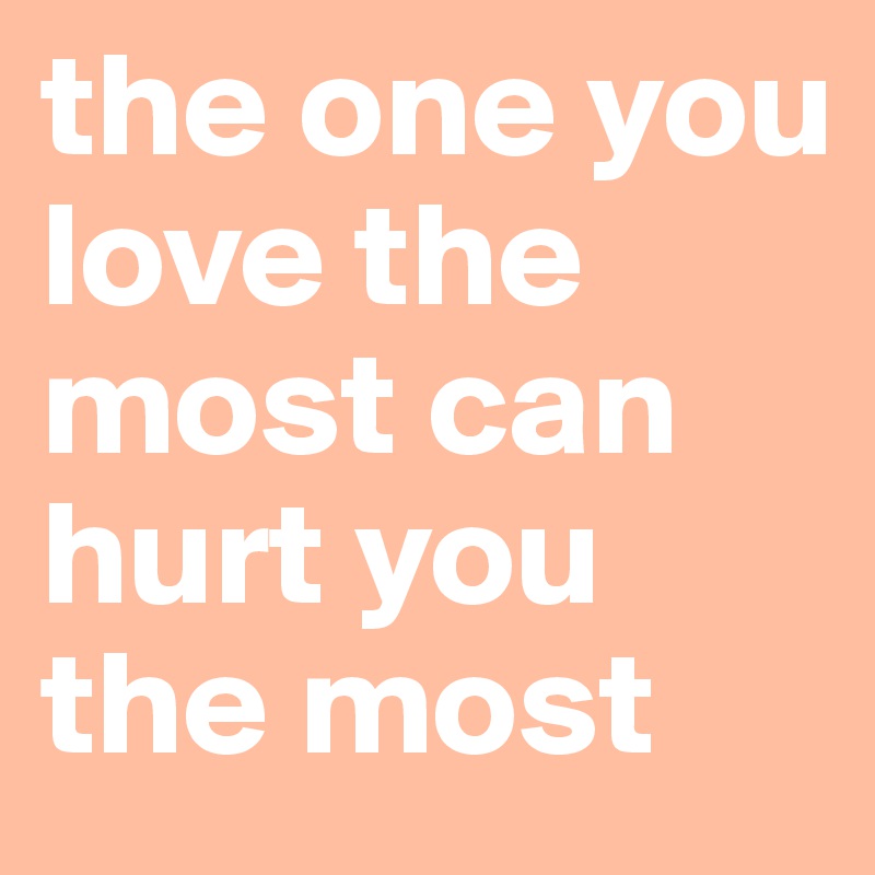 the one you love the most can hurt you the most 