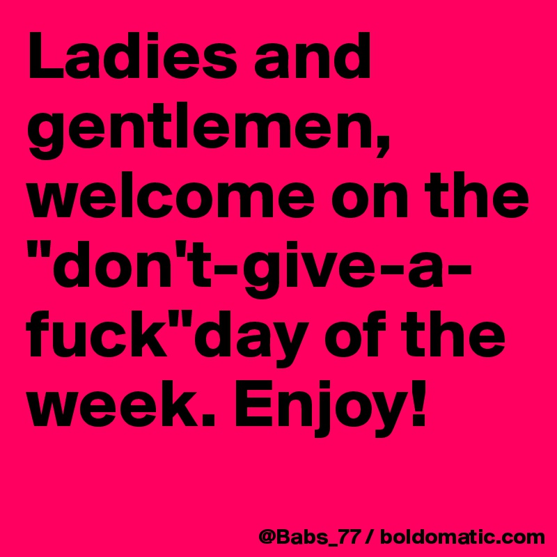 Ladies and gentlemen, welcome on the "don't-give-a-fuck"day of the week. Enjoy!
