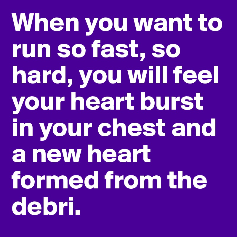 When you want to run so fast, so hard, you will feel your heart burst in your chest and a new heart formed from the debri.