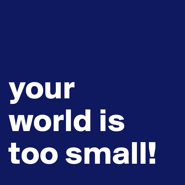 

your 
world is too small!