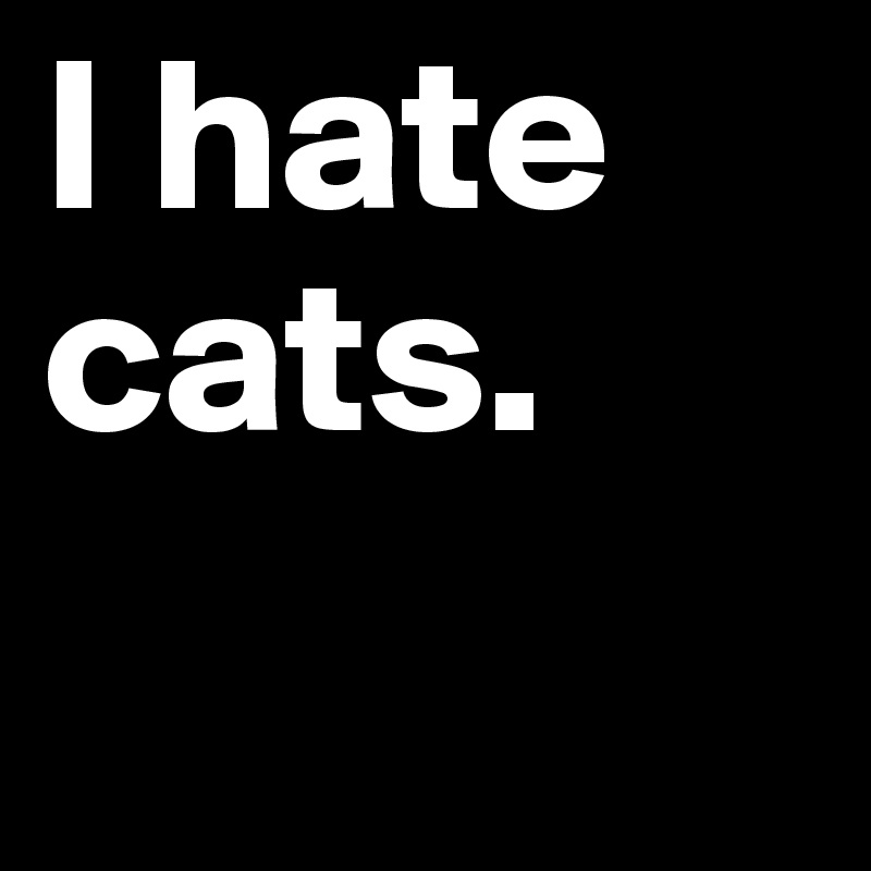 I hate cats.