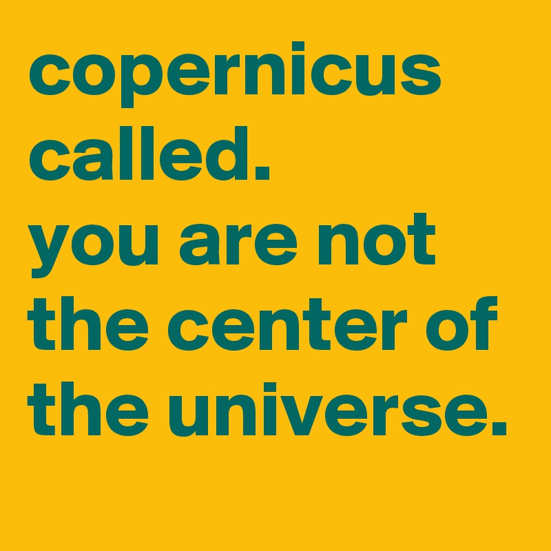 copernicus called. 
you are not the center of the universe.