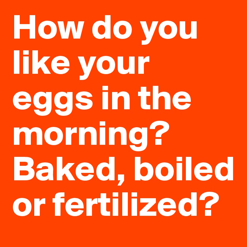 How do you like your eggs in the morning? Baked, boiled or fertilized?