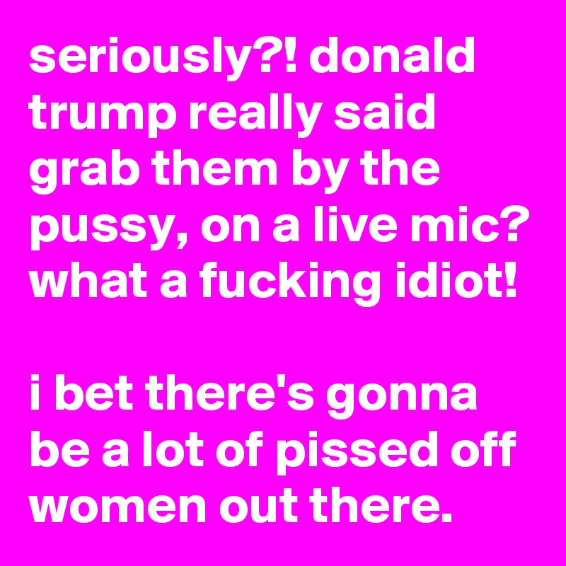 seriously?! donald trump really said grab them by the pussy, on a live mic?
what a fucking idiot!

i bet there's gonna be a lot of pissed off women out there.