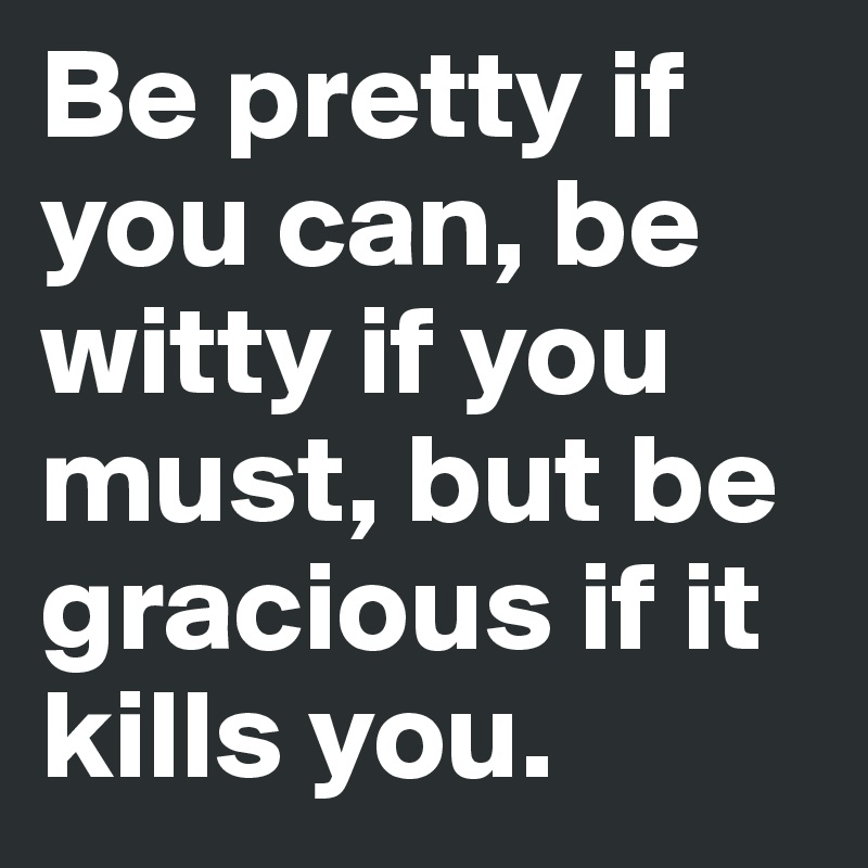 Be pretty if you can, be witty if you must, but be gracious if it kills you.