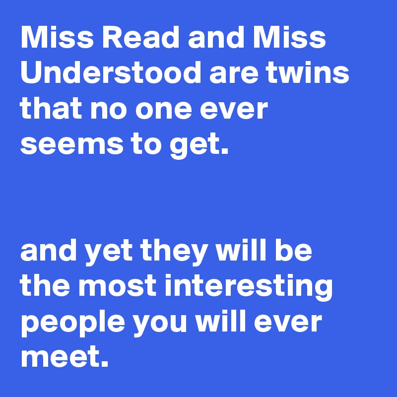 Miss Read and Miss Understood are twins that no one ever seems to get.


and yet they will be the most interesting people you will ever meet.