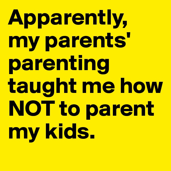 Apparently, my parents' parenting taught me how NOT to parent my kids.