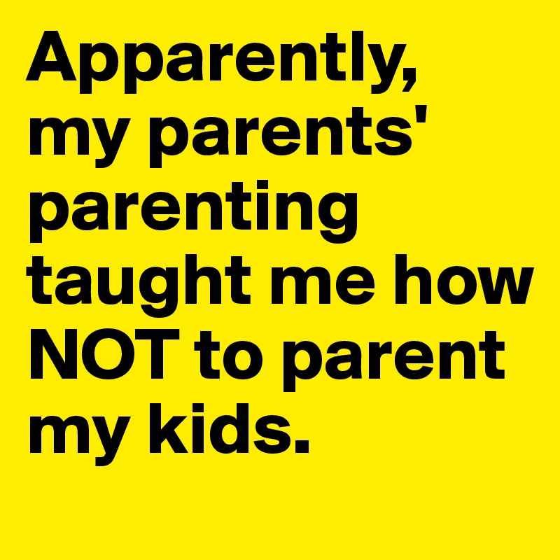 Apparently, my parents' parenting taught me how NOT to parent my kids.