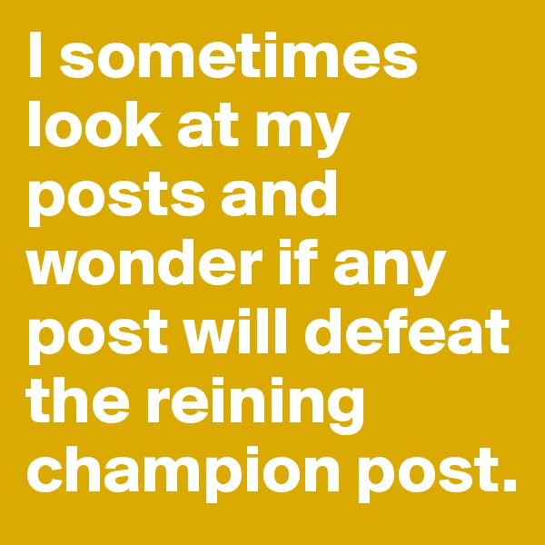 I sometimes look at my posts and wonder if any post will defeat the reining champion post. 