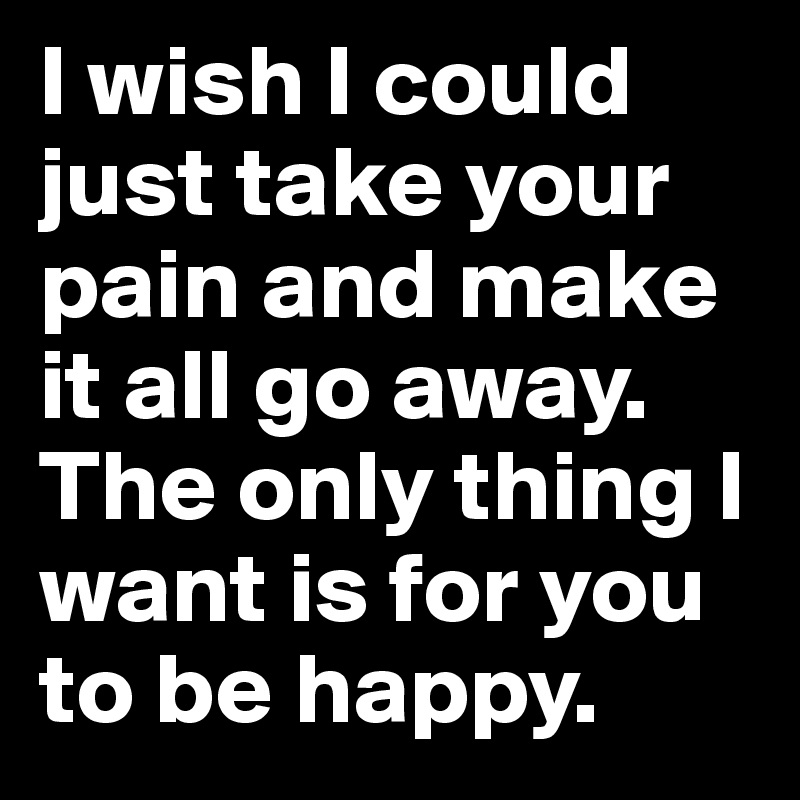 I wish I could just take your pain and make it all go away.
The only thing I want is for you to be happy.