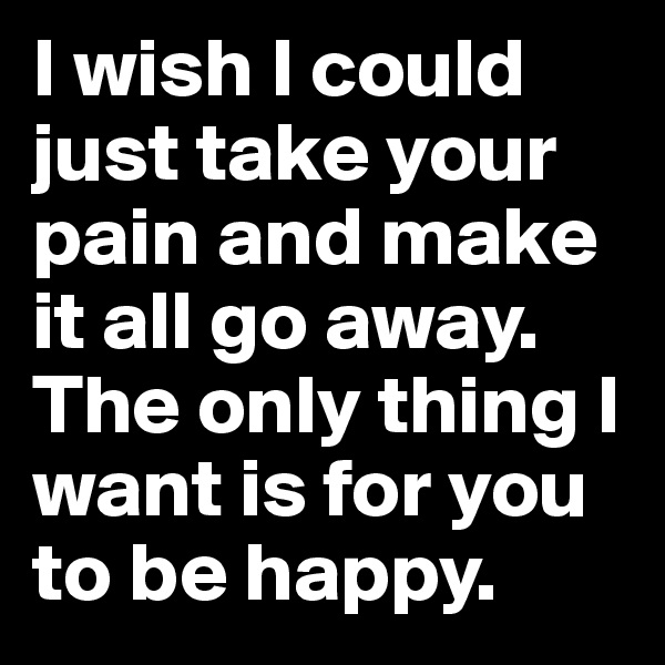 I wish I could just take your pain and make it all go away.
The only thing I want is for you to be happy.