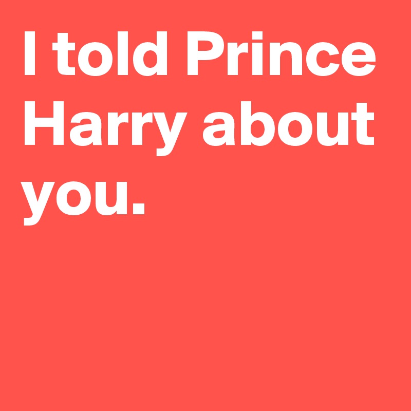 I told Prince Harry about you.

