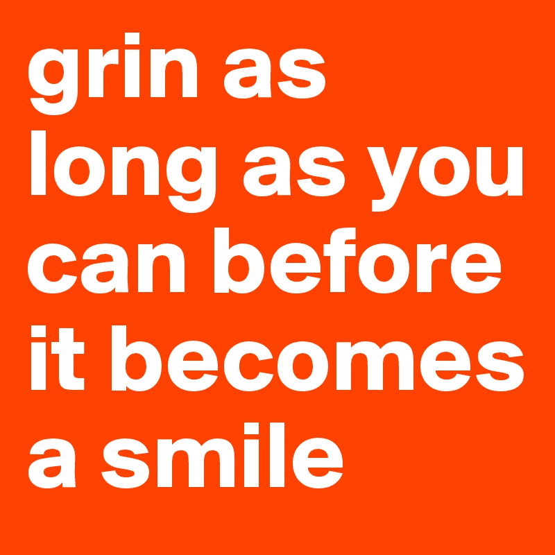 grin as long as you can before it becomes a smile