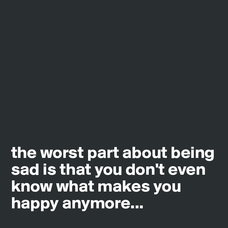 







the worst part about being sad is that you don't even know what makes you happy anymore...