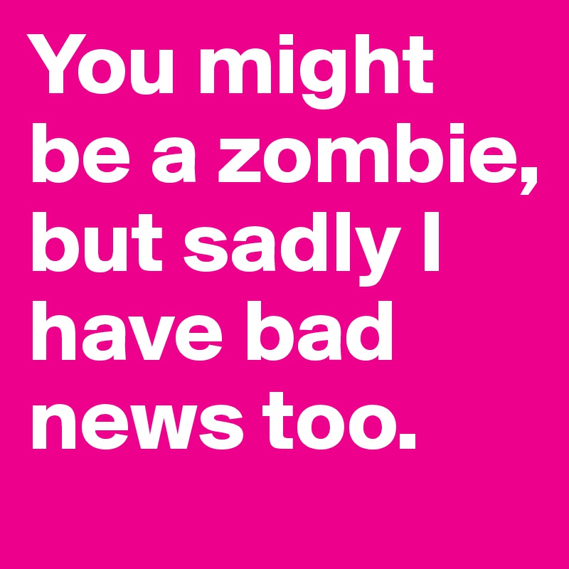 You might be a zombie, but sadly I have bad news too.