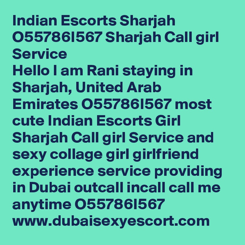 Indian Escorts Sharjah O55786I567 Sharjah Call girl Service  
Hello I am Rani staying in Sharjah, United Arab Emirates O55786I567 most cute Indian Escorts Girl Sharjah Call girl Service and sexy collage girl girlfriend experience service providing in Dubai outcall incall call me anytime O55786I567 www.dubaisexyescort.com