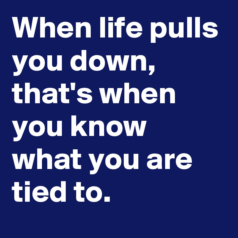 When life pulls you down, that's when you know what you are tied to ...