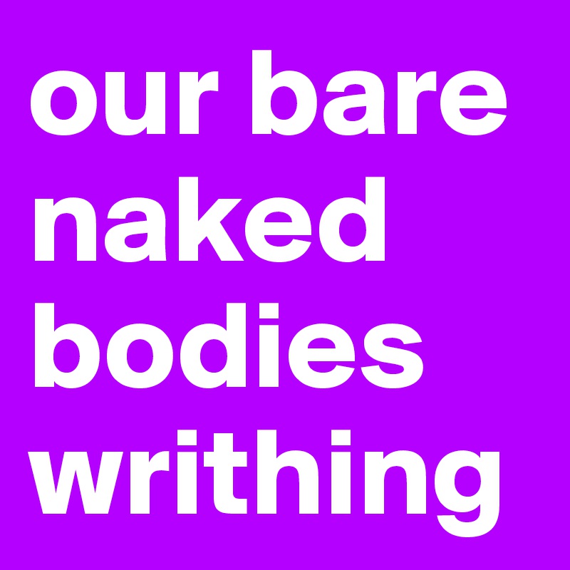 our bare naked bodies
writhing