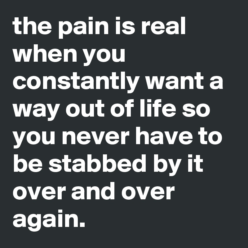 the pain is real when you constantly want a way out of life so you never have to be stabbed by it over and over again.
