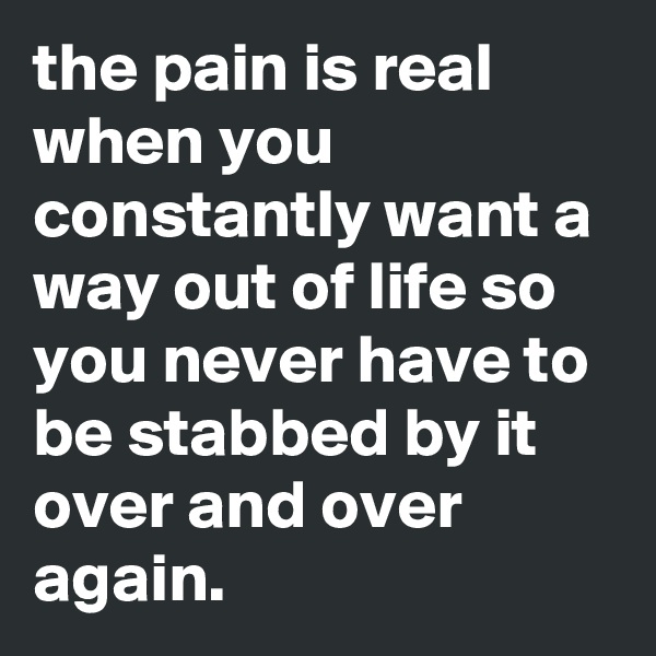 the pain is real when you constantly want a way out of life so you never have to be stabbed by it over and over again.