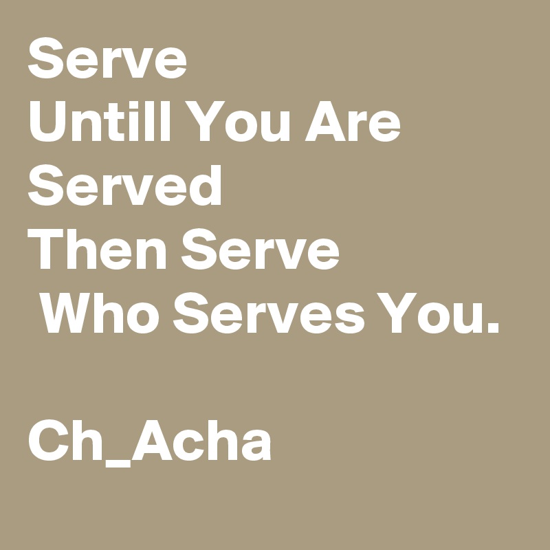 Serve                  Untill You Are Served               Then Serve                Who Serves You.
                                    Ch_Acha