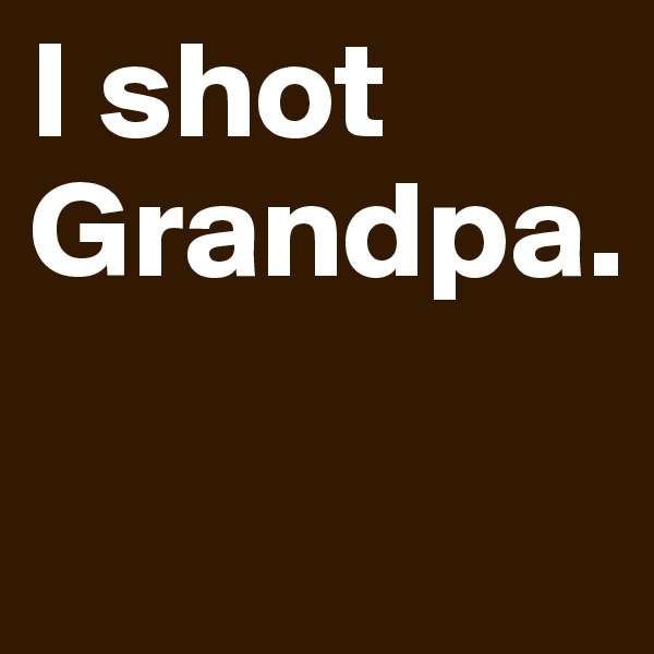 I shot Grandpa.

