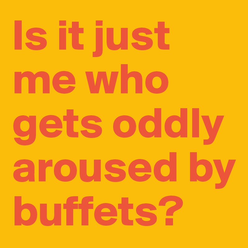 Is it just me who gets oddly aroused by buffets?