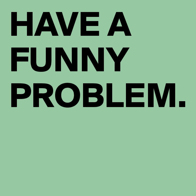HAVE A FUNNY PROBLEM.
