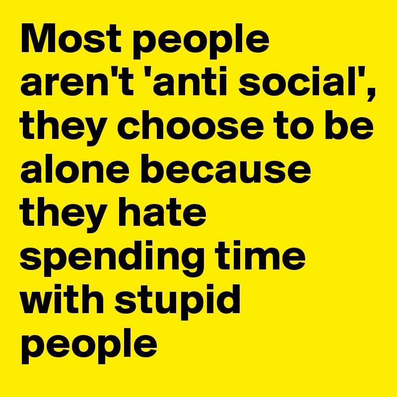 Most people   aren't 'anti social',
they choose to be      alone because   they hate spending time with stupid people 