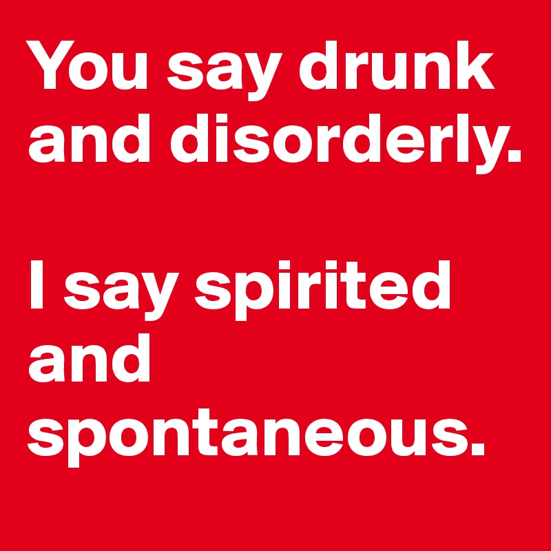 You say drunk and disorderly. 

I say spirited and spontaneous. 