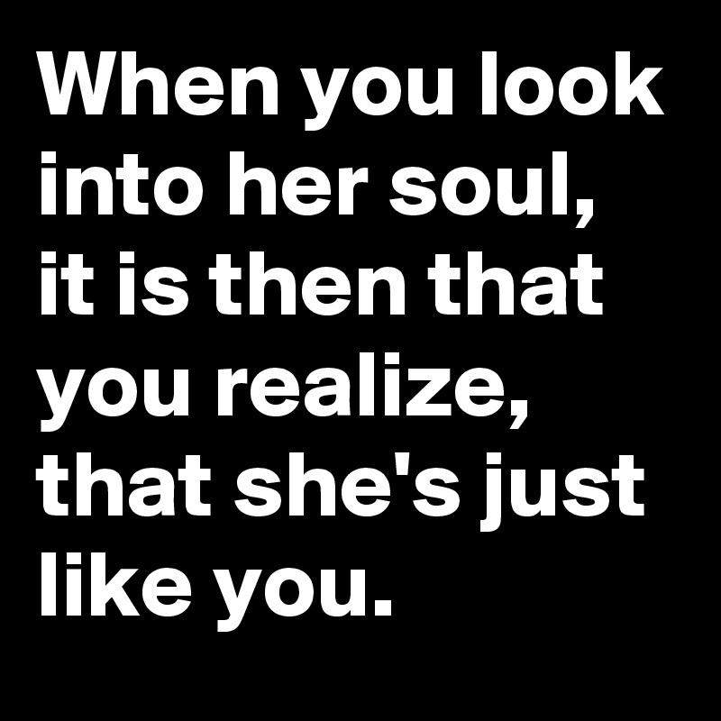 When you look into her soul, it is then that you realize, that she's just like you.